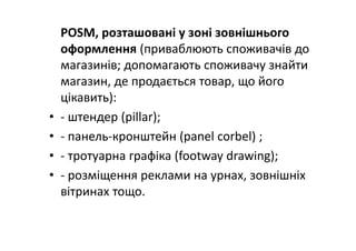 POSM, розташовані у зоні зовнішнього 
оформлення (приваблюють споживачів до 
магазинів; допомагають споживачу знайти 
магазин, де продається товар, що його 
цікавить):
• ‐ штендер (pillar);
• ‐ панель‐кронштейн (panel corbel) ;
• ‐ тротуарна графіка (footway drawing);
• ‐ розміщення реклами на урнах, зовнішніх 
вітринах тощо.
 