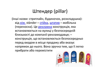 Штендер (pillar) 
(інші назви: стритлайн, будиночок, розкладушка): 
від нім. ständer – стійка, штатив – мобільна 
(переносна). Це рекламна конструкція, яка 
встановлюється на вулиці у безпосередній 
близькості до компанії‐рекламодавця; –
конструкція, що встановлюється безпосередньо 
перед входом в місце продажу або вказує 
напрямок до нього. Вона зручна тим, що її легко 
прибрати або перемістити
 
