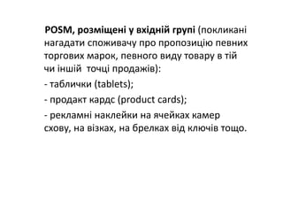 POSM, розміщені у вхідній групі (покликані 
нагадати споживачу про пропозицію певних 
торгових марок, певного виду товару в тій 
чи іншій  точці продажів):
‐ таблички (tablets);
‐ продакт кардс (product cards);
‐ рекламні наклейки на ячейках камер 
схову, на візках, на брелках від ключів тощо.
 
