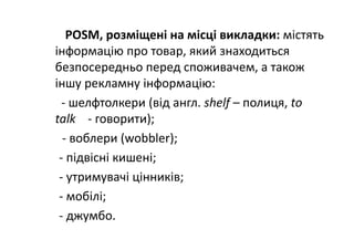 POSM, розміщені на місці викладки: містять 
інформацію про товар, який знаходиться 
безпосередньо перед споживачем, а також 
іншу рекламну інформацію:
‐ шелфтолкери (від англ. shelf – полиця, tо 
talk ‐ говорити);
‐ воблери (wobbler);
‐ підвісні кишені;
‐ утримувачі цінників;
‐ мобілі;
‐ джумбо.
 