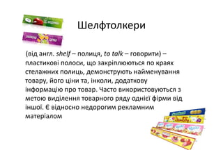 Шелфтолкери
(від англ. shelf – полиця, tо talk – говорити) –
пластикові полоси, що закріплюються по краях 
стелажних полиць, демонструють найменування 
товару, його ціни та, інколи, додаткову 
інформацію про товар. Часто використовуються з 
метою виділення товарного ряду однієї фірми від 
іншої. Є відносно недорогим рекламним 
матеріалом
 