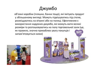 Джумбо 
об'ємні коробки (пляшки, банки тощо), які імітують продукт 
у збільшеному вигляді. Можуть підвішуватись під стелю, 
розміщуватись на вітрині або на полиці. Ефективним є 
використання надувних джумбо, які можуть мати великі 
розміри та розташовуватись на полу торговельної зали (це, 
як правило, значно приваблює увагу покупців і 
запам’ятовується ними)
 