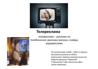 Телереклама
телереклама – реклама по 
телебаченню: рекламні ролики, слайди;
радіореклама
На наступному слайді – відео із кращих 
рекламних роликів за 2016 р. 
(натисніть правою клавішею миші та 
оберіть функцію “Перегляд” 
(“Просмотр”) або натисніть двічі 
лівою клавішею)
 
