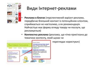 Види Інтернет‐реклами
• Реклама в блогах (перспективний варіант реклами, 
передбачає близький контакт із потенційним клієнтом,
сприймається не нав'язливо, а як рекомендація. 
Найчастіше має форму огляду товару чи послуги, що 
рекламується)
• Контекстна реклама (реклама, що чітко прив'язана до 
тематики контенту, який шукає чи
• переглядає користувач)
 