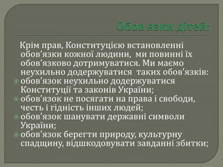Крім прав, Конституцією встановленні
обов’язки кожної людини, ми повинні їх
обов’язково дотримуватися. Ми маємо
неухильно додержуватися таких обов’язків:
 обов’язок неухильно додержуватися
Конституції та законів України;
 обов’язок не посягати на права і свободи,
честь і гідність інших людей;
 обов’язок шанувати державні символи
України;
 обов’язок берегти природу, культурну
спадщину, відшкодовувати завданні збитки;
 