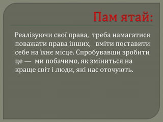 Реалізуючи свої права, треба намагатися
поважати права інших, вміти поставити
себе на їхнє місце. Спробувавши зробити
це — ми побачимо, як зміниться на
краще світ і люди, які нас оточують.
 
