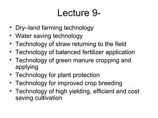 Lecture 9-
• Dry–land farming technology
• Water saving technology
• Technology of straw returning to the field
• Technology of balanced fertilizer application
• Technology of green manure cropping and
applying
• Technology for plant protection
• Technology for improved crop breeding
• Technology of high yielding, efficient and cost
saving cultivation
 