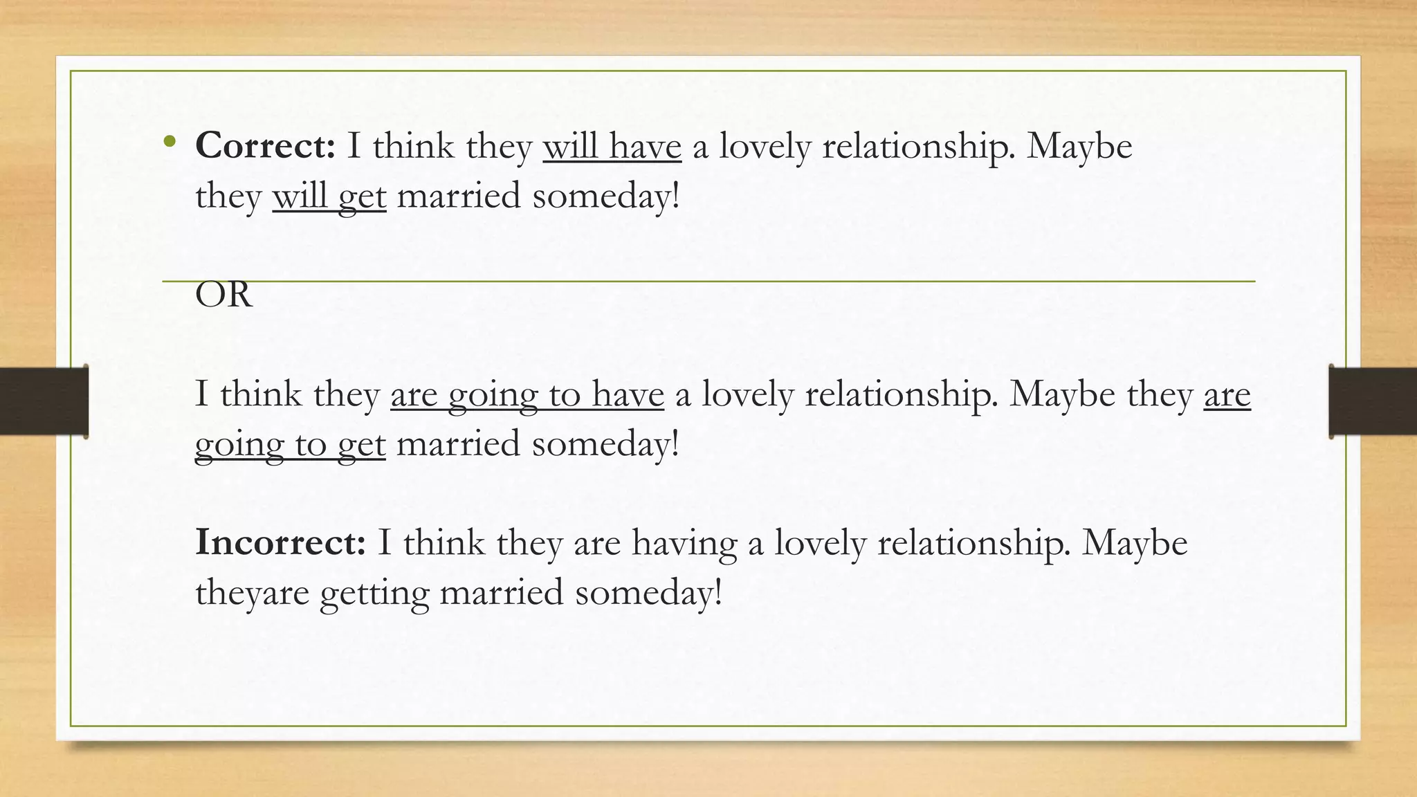 • Correct: I think they will have a lovely relationship. Maybe
they will get married someday!
OR
I think they are going to have a lovely relationship. Maybe they are
going to get married someday!
Incorrect: I think they are having a lovely relationship. Maybe
theyare getting married someday!
 