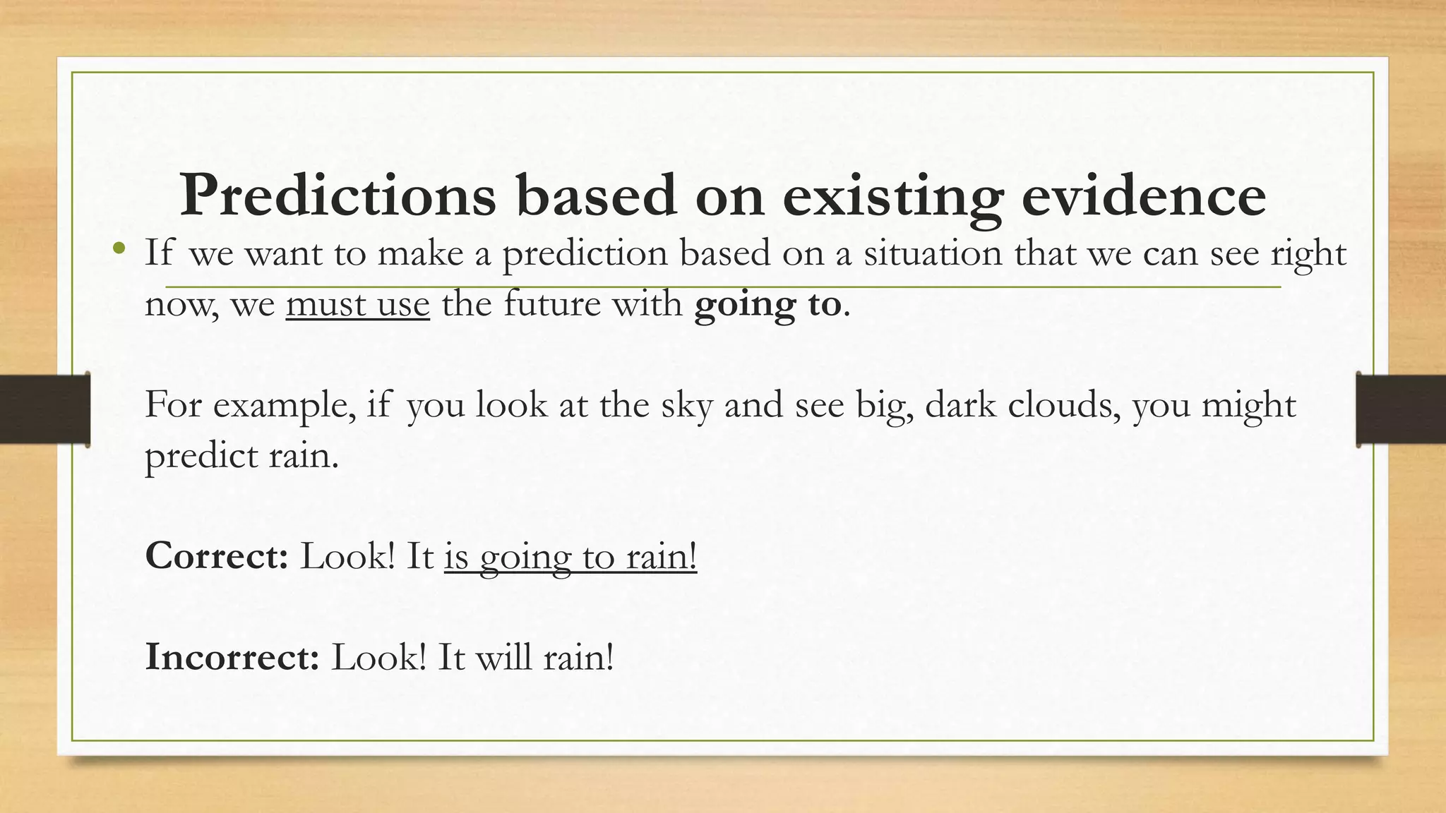 Predictions based on existing evidence
• If we want to make a prediction based on a situation that we can see right
now, we must use the future with going to.
For example, if you look at the sky and see big, dark clouds, you might
predict rain.
Correct: Look! It is going to rain!
Incorrect: Look! It will rain!
 