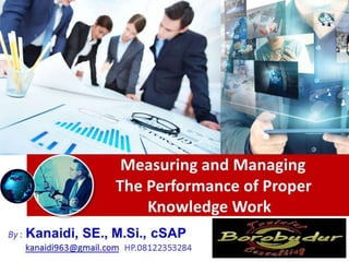 Measuring and Managing
The Performance of Proper
Knowledge Work
By : Kanaidi, SE., M.Si., cSAP
kanaidi963@gmail.com HP.08122353284
 