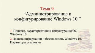 Тема 9.
“Администрирование и
конфигурирование Windows 10.”
1. Понятие, характеристики и конфигурация ОС
Windows 10
2. Защита информации и безопасность Windows 10.
Параметры установки
 