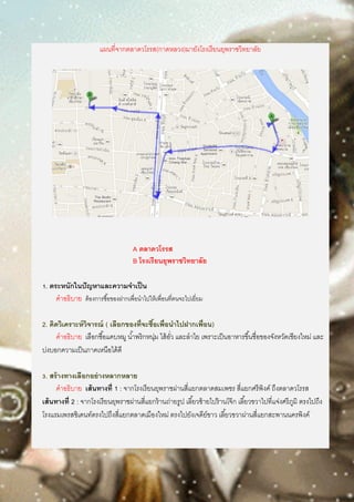 แผนที่จากตลาดวโรรส(กาดหลวง)มายังโรงเรียนยุพราชวิทยาลัย
A ตลาดวโรรส
B โรงเรียนยุพราชวิทยาลัย
1. ตระหนักในปัญหาและความจาเป็น
คาอธิบาย ต้องการซื้อของฝากเพื่อนาไปให้เพื่อนที่ตนจะไปเยี่ยม
2. คิดวิเคราะห์วิจารณ์ ( เลือกของที่จะซื้อเพื่อนาไปฝากเพื่อน)
คาอธิบาย เลือกซื้อแคบหมู น้าพริกหนุ่ม ไส้อั่ว และลาไย เพราะเป็นอาหารขึ้นชื่อของจังหวัดเชียงใหม่ และ
บ่งบอกความเป็นภาคเหนือได้ดี
3. สร้างทางเลือกอย่างหลากหลาย
คาอธิบาย เส้นทางที่ 1 : จากโรงเรียนยุพราชผ่านสี่แยกตลาดสมเพชร สี่แยกศรีพิงค์ ถึงตลาดวโรรส
เส้นทางที่ 2 : จากโรงเรียนยุพราชผ่านสี่แยกร้านถ่ายรูป เลี้ยวซ้ายไปร้านโจ๊ก เลี้ยวขวาไปที่แจ่งศรีภูมิ ตรงไปถึง
โรงแรมเพรสซิเดนท์ตรงไปถึงสี่แยกตลาดเมืองใหม่ ตรงไปยังเจดีย์ขาว เลี้ยวขวาผ่านสี่แยกสะพานนครพิงค์
 