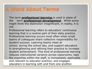 A Word About Terms
 The term professional learning is used in place of
the term professional development. While some
might think the distinction insignificant, in reality, it is
not.
 Professional learning refers to educators’ continuous
learning that is a routine part of their daily practice.
Professional learning occurs most often when small
teams of colleagues share collective responsibility for
student success. Learning teams meet at
school, during the school day, and support educators
in strengthening and refining their practice to increase
student achievement. This kind of professional learning
reduces instructional variance across classrooms, taps
the expertise within the staff, is immediately applicable
and relevant to educator practice, and engages
educators in learning with and from one another. 5
 