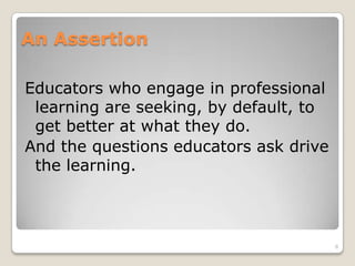An Assertion
Educators who engage in professional
learning are seeking, by default, to
get better at what they do.
And the questions educators ask drive
the learning.
8
 