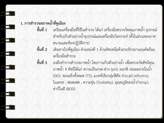 1. การสารวจสภาพน้าที่คูเมือง
ขั้นที่ 1 เตรียมเครื่องมือที่ใช้ในสารวจ ได้แก่ เครื่องมือตรวจวัดคุณภาพน้า อุปกรณ์
สาหรับเก็บตัวอย่างน้าอุปกรณ์และเครื่องมือวิเคราะห์ (ทั้งในส่วนของภาค
สนามและห้องปฏิบัติการ)
ขั้นที่ 2 เดินทางไปที่คูเมือง ตาแหน่งที่ 1 ด้านทิศเหนือด้วยรถจักรยานยนต์พร้อม
เครื่องมือสารวจ
ขั้นที่ 3 ลงมือทาการสารวจภาพน้า โดยการเก็บตัวอย่างน้า เพื่อตรวจวัดดัชนีคุณ
ภาพน้า 9 ดัชนีได้แก่ ความเป็นกรด-ด่าง (pH), ออกซิ เจนละลายในน้า
(DO), ของแข็งทั้งหมด (TS), แบคทีเรียกลุ่มฟีคัล (FecalColiforms),
ไนเตรท , ฟอสเฟต , ความขุ่น (Turbidity), อุณหภูมิของน้า(Temp),
ค่าบีโอดี (BOD)
 