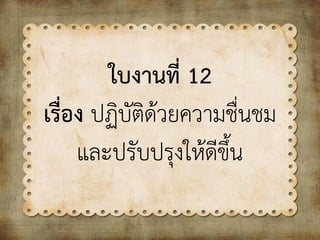 ใบงานที่ 12
เรื่อง ปฏิบัติด้วยความชื่นชม
และปรับปรุงให้ดีขึ้น
 