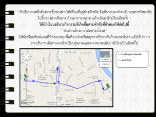 ‘ นักเรียนคนหนึ่งต้องการซื้อของฝากให้เพื่อนที่อยู่ต่างจังหวัด จึงเดินทางจากโรงเรียนยุพราชวิทยาลัย
ไปซื้อของฝากที่ตลาดวโรรส (กาดหลวง) แล้วกลับมาโรงเรียนอีกครั้ง ’
ให้นักเรียนอธิบายกิจกรรมที่เกิดขึ้นตามหัวข้อที่กาหนดให้ต่อไปนี้
‘ นักเรียนต้องการไปตลาดวโรรส ’
(ให้นักเรียนพิมพ์แผนที่ที่ครอบคลุมพื้นที่จากโรงเรียนยุพราชวิทยาลัยกับตลาดวโรรส แล้วใช้ปากกา
ลากเส้นการเดินทางจากโรงเรียนสู่ตลาดและจากตลาดกลับมายังโรงเรียนอีกครั้ง)
A = โรงเรียนยุพราชวิทยาลัย
B = ตลาดวโรรส
 