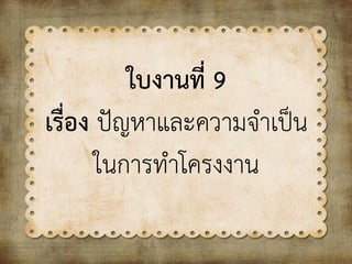 ใบงานที่ 9
เรื่อง ปัญหาและความจาเป็น
ในการทาโครงงาน
 