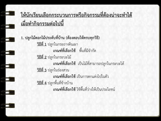 ให้นักเรียนเลือกกระบวนการหรือกิจกรรมที่ต้องน่าจะทาได้
เมื่อทากิจกรรมต่อไปนี้
1. ปลูกไม้ดอกไม้ประดับที่บ้าน (ต้องตอบให้ครบทุกวิธี)
วิธีที่ 1 ปลูกในกระถางดินเผา
เกณฑ์ที่เลือกใช้ พื้นที่มีจากัด
วิธีที่ 2 ปลูกในกระบะไม้
เกณฑ์ที่เลือกใช้ เป็นไม้ที่สามารถปลูกในกระบะได้
วิธีที่ 3 ปลูกในร่องสวน
เกณฑ์ที่เลือกใช้ เป็นการตกแต่งไปในตัว
วิธีที่ 4 ปลูกพื้นที่ข้างบ้าน
เกณฑ์ที่เลือกใช้ ใช้พื้นที่ว่างให้เป็นประโยชน์
 