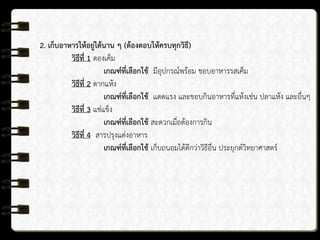 2. เก็บอาหารให้อยู่ได้นาน ๆ (ต้องตอบให้ครบทุกวิธี)
วิธีที่ 1 ดองเค็ม
เกณฑ์ที่เลือกใช้ มีอุปกรณ์พร้อม ชอบอาหารรสเค็ม
วิธีที่ 2 ตากแห้ง
เกณฑ์ที่เลือกใช้ แดดแรง และชอบกินอาหารที่แห้งเช่น ปลาแห้ง และอื่นๆ
วิธีที่ 3 แช่แข็ง
เกณฑ์ที่เลือกใช้ สะดวกเมื่อต้องการกิน
วิธีที่ 4 สารปรุงแต่งอาหาร
เกณฑ์ที่เลือกใช้ เก็บถนอมได้ดีกว่าวิธีอื่น ประยุกต์วิทยาศาสตร์
 