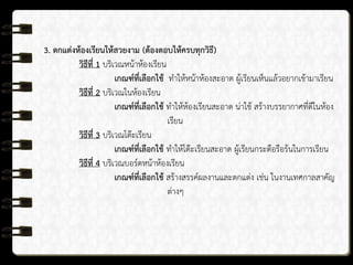 3. ตกแต่งห้องเรียนให้สวยงาม (ต้องตอบให้ครบทุกวิธี)
วิธีที่ 1 บริเวณหน้าห้องเรียน
เกณฑ์ที่เลือกใช้ ทาให้หน้าห้องสะอาด ผู้เรียนเห็นแล้วอยากเข้ามาเรียน
วิธีที่ 2 บริเวณในห้องเรียน
เกณฑ์ที่เลือกใช้ ทาให้ห้องเรียนสะอาด น่าใช้ สร้างบรรยากาศที่ดีในห้อง
เรียน
วิธีที่ 3 บริเวณโต๊ะเรียน
เกณฑ์ที่เลือกใช้ ทาให้โต๊ะเรียนสะอาด ผู้เรียนกระตือรือร้นในการเรียน
วิธีที่ 4 บริเวณบอร์ดหน้าห้องเรียน
เกณฑ์ที่เลือกใช้ สร้างสรรค์ผลงานและตกแต่ง เช่น ในงานเทศกาลสาคัญ
ต่างๆ
 