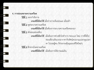 4. การผ่อนคลายความเครียด
วิธีที่ 1 ออกกาลังกาย
เกณฑ์ที่เลือกใช้ เมื่อร่างกายเริ่มอ่อนแอ เมื่อยล้า
วิธีที่ 2 พูดระบายความเครียด
เกณฑ์ที่เลือกใช้ เมื่อต้องการระบายความเครียดออกมา
วิธีที่ 3 พักผ่อนท่องเที่ยว
เกณฑ์ที่เลือกใช้ เมื่อต้องการช่วงพักไปทาการ Reboot ใหม่ การที่ได้ไป
ท่องเที่ยวเห็นบรรยากาศ ทิวทัศน์สวยงามแปลกหูแปลก
ตา ไปเจอผู้คน ก็ช่วยกระตุ้นมุมมองชีวิตใหม่ๆ
วิธีที่ 4 ฝึกหายใจคลายเครียด
เกณฑ์ที่เลือกใช้ เมื่อต้องการให้อารมณ์เย็น
 
