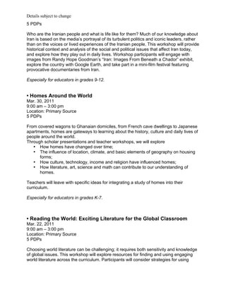 Details subject to change
5 PDPs

Who are the Iranian people and what is life like for them? Much of our knowledge about
Iran is based on the media’s portrayal of its turbulent politics and iconic leaders, rather
than on the voices or lived experiences of the Iranian people. This workshop will provide
historical context and analysis of the social and political issues that affect Iran today,
and explore how they play out in daily lives. Workshop participants will engage with
images from Randy Hope Goodman’s “Iran: Images From Beneath a Chador” exhibit,
explore the country with Google Earth, and take part in a mini-film festival featuring
provocative documentaries from Iran.

Especially for educators in grades 9-12.


• Homes Around the World
Mar. 30, 2011
9:00 am – 3:00 pm
Location: Primary Source
5 PDPs

From covered wagons to Ghanaian domiciles, from French cave dwellings to Japanese
apartments, homes are gateways to learning about the history, culture and daily lives of
people around the world.
Through scholar presentations and teacher workshops, we will explore
   • How homes have changed over time;
   • The influence of location, climate, and basic elements of geography on housing
      forms;
   • How culture, technology, income and religion have influenced homes;
   • How literature, art, science and math can contribute to our understanding of
      homes.

Teachers will leave with specific ideas for integrating a study of homes into their
curriculum.

Especially for educators in grades K-7.



• Reading the World: Exciting Literature for the Global Classroom
Mar. 22, 2011
9:00 am – 3:00 pm
Location: Primary Source
5 PDPs

Choosing world literature can be challenging; it requires both sensitivity and knowledge
of global issues. This workshop will explore resources for finding and using engaging
world literature across the curriculum. Participants will consider strategies for using
 