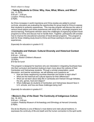 Details subject to change
• Taking Students to China: Why, How, What, Where, and When?
Oct. 13, 2010
9:00 am – 3:00 pm
Location: Primary Source
6 PDPs

As China increases in world importance and China studies are added to school
curricula, educators are evaluating the opportunities for group travel to China to expose
their students to authentic experiences. This one-day program will discuss the value of
various travel options and share experiences with study tours, exchange programs and
service learning. Participants will learn about the challenges of organizing student travel
programs to China and discuss how to handle them. Together, participants will consider
how to improve the educational outcomes of travel abroad programs. This program is
both for those initiating study-travel to China and those wanting to improve upon past
experiences.

Especially for educators in grades 6-12.


• Cambodia and Vietnam: Cultural Diversity and Historical Context
Oct. 30, 2010
9:00 am – 3:00 pm
Location: Boston Children’s Museum
10 PDPs
$10 fee for lunch

This program is designed for teachers who are interested in integrating Southeast Asia
into their curriculum and teachers looking to learn more about the cultures of their
Cambodian and Vietnamese students. Through a scholar presentation, panel
discussion, and teacher workshops, we will address such questions as:
    • How are these neighboring countries dissimilar and similar to each other?
    • What are the historical and cultural reasons for their differences?
    • What can we learn about daily life in Cambodia and Vietnam through folktales,
       the arts, games, food and religion?
    • What challenges do students of Cambodian and Vietnamese descent face in
       U.S. schools, and how are these challenges being met?

Especially for educators in grades K-7.


• Mexico’s Day of the Dead: The Continuity of Indigenous Culture
Oct. 18, 2010
9:00 am – 3:00 pm
Location: Peabody Museum of Archaeology and Ethnology at Harvard University
6 PDPs

Día de los Muertos is one of Mexico’s most distinct and vital cultural traditions. It
expresses the continuity of life and death and the human connection to the spirit world.
 
