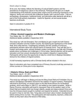 Details subject to change
At its core, the holiday reflects the blending of cultural belief systems and the
persistence of indigenous culture in the Americas. Participants will gain an in-depth
understanding of the festival’s ancient Aztec origins and its continuing importance in the
religious, family and community life of Mexican people, both rural and urban. Folk art,
archaeology, photography, traditional foods, and decorative altar elements will all be a
part of this multi-sensory exploration. Useful for Spanish, art and social studies
teachers at all levels.

Open to educators in grades K-12.


International Study Tours

• China: Ancient Legacies and Modern Challenges
Tour Dates: Apr. 14 – 25, 2011
Additional details available in September 2010

This study tour will visit Shanghai, Xian and Beijing to gain insight into both historic
Chinese civilization and the modern country. By exploring the significance of the Great
Wall, terra cotta warriors, Yonghegong Lamasery and the Temple of Confucius,
participants will learn about the cultural imprint of imperial China. They will also tour a
modern technology parks, witness fantastic modern architecture, and talk with Chinese
people about successes and challenges in China today. Special attention will be paid to
education and how uneven development has created a disparity in opportunities.
Participants will be have the opportunity to help for a brief time in Beijing’s Dandelion
School for the children of migrant workers.

A brief homestay experience with a Chinese family will be included in this tour.

Open to educators who have completed one of Primary Source’s multi-day seminars or
online courses on China prior to tour departure.


• Historic China, East and West
Tour Dates: July 9 – 21, 2011
Additional details available in September 2010

This study tour will begin in Beijing and see the Ming Great Wall and Forbidden City as
well as visit Beijing’s Dandelion School for the children of migrant workers. Participants
will travel to Dunhuang, an ancient oasis on the Silk Route famous for its Buddhist
grottoes, which were begun in 366 C.E. and added to over twelve dynasties. While in
Gansu Province, educators will travel to Jiayuguan Pass at the western reach of the
Great Wall and explore both how foreign objects, people and ideas entered China and
how the Chinese empire sought to maintain and expand its borders. Extended time will
be spent in Xian to visit Qin, Han, Tang sites and to learn about modern developments
before exiting China via Xian. The participants will meet students, teachers, artists and
others as they learn about the texture of life today.
 