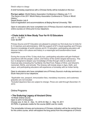 Details subject to change
A brief homestay experience with a Chinese family will be included on this tour.

Pre tour option: World History Association Conference in Beijing July 7-11
The theme of the 2011 World History Association Conference is “China in World
History.”
Depart Boston July 6
Cost of registration and accommodations at Beijing Normal University: TBA

Open to educators who have completed one of Primary Source’s multi-day seminars or
online courses on China prior to tour departure.


• Chalo India! A New Study Tour for K-12 Educators
July 1 – 12, 2011
Cost: $2,999*

Primary Source and EF Education are pleased to present our first study tour to India for
K-12 teachers and administrators. With the support of EF’s travel expertise and Primary
Source’s knowledge of world cultures and K-12 education, participating educators will
discover India’s rich culture and history in a meaningful and transformative travel
experience.

During the course of this 12-day study tour, participating educators will gain firsthand
experience with the people, culture, and history of the world’s largest democracy. This
tour is designed to deepen your knowledge of India through visits to cultural and
historical sites (including the Taj Mahal, the Red Ford, Palace of Wind, and Ghandi’s
memorial), NGOs, and schools. The itinerary will include stops in Agra, Delhi, and
Jaipur, and participating educators will experience a homestay with an Indian family.

Open to educators who have completed one of Primary Source’s multi-day seminars on
South Asia prior to tour departure.

*Applicable visa, passport, immunization fees, mandatory insurance, and customary
gratuities are not included.
*Included departure fees are subject to change. Prices are valid through December 31,
2010.


Online Programs

• The Enduring Legacy of Ancient China
10-Week Online Course
Open to all K-12 Educators
Choose one: A: Oct. 6 – Dec. 14, 2010; B: Mar. 2 – May 10, 2011
45 PDPs; 2 graduate credits for the course ($200 cost for credit)

The remarkable richness and endurance of Chinese civilization will be the central focus
for this online course, which will explore the long period from the emergence of China's
 
