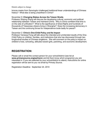 Details subject to change
bronze masks from Sanxingdui challenged traditional linear understandings of Chinese
history? What else is being unearthed in China?

November 9: Changing Stakes Across the Taiwan Straits
Professor Shiping Zheng will discuss the developing cultural, economic and political
relationship between Taiwan and mainland China. Why is China confident that time is
on the side of unification? What is the significance of direct flights and hundreds of
thousands of Taiwanese citizens living in Shanghai? Does the increasing democracy in
Taiwan and the continuing forces for independence bode badly for peace?

December 2: China’s One-Child Policy and Its Impact
Professor Vanessa Fong will talk about the intended and unintended results of the One-
Child Policy on children, families, and institutions that she has discovered through two
longitudinal studies of Chinese singletons. She will comment on the policy’s impact on
children’s lives, schooling, attitudes toward girls, parenting, and economic development.



REGISTRATION:
Please call or email the contact person for your school/district (see list at
www.primarysource.org/partners) and let them know which program(s) you are
interested in. If you are selected by your school/district to attend, instructions for online
registration will be sent to you via email by Primary Source.

Registration Deadline: September 24, 2010
 