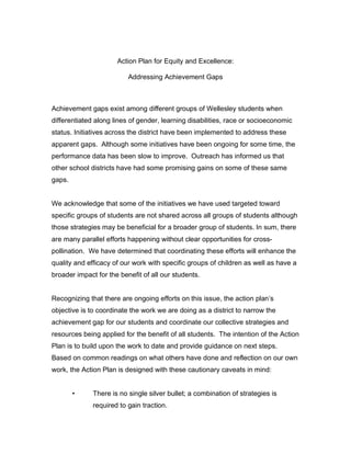 Action Plan for Equity and Excellence:

                          Addressing Achievement Gaps



Achievement gaps exist among different groups of Wellesley students when
differentiated along lines of gender, learning disabilities, race or socioeconomic
status. Initiatives across the district have been implemented to address these
apparent gaps. Although some initiatives have been ongoing for some time, the
performance data has been slow to improve. Outreach has informed us that
other school districts have had some promising gains on some of these same
gaps.


We acknowledge that some of the initiatives we have used targeted toward
specific groups of students are not shared across all groups of students although
those strategies may be beneficial for a broader group of students. In sum, there
are many parallel efforts happening without clear opportunities for cross-
pollination. We have determined that coordinating these efforts will enhance the
quality and efficacy of our work with specific groups of children as well as have a
broader impact for the benefit of all our students.


Recognizing that there are ongoing efforts on this issue, the action plan’s
objective is to coordinate the work we are doing as a district to narrow the
achievement gap for our students and coordinate our collective strategies and
resources being applied for the benefit of all students. The intention of the Action
Plan is to build upon the work to date and provide guidance on next steps.
Based on common readings on what others have done and reflection on our own
work, the Action Plan is designed with these cautionary caveats in mind:


        •     There is no single silver bullet; a combination of strategies is
              required to gain traction.
 