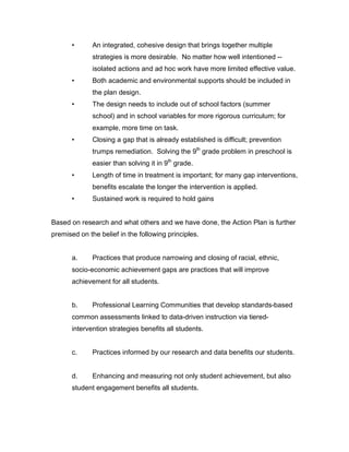 •      An integrated, cohesive design that brings together multiple
              strategies is more desirable. No matter how well intentioned --
              isolated actions and ad hoc work have more limited effective value.
       •      Both academic and environmental supports should be included in
              the plan design.
       •      The design needs to include out of school factors (summer
              school) and in school variables for more rigorous curriculum; for
              example, more time on task.
       •      Closing a gap that is already established is difficult; prevention
              trumps remediation. Solving the 9th grade problem in preschool is
              easier than solving it in 9th grade.
       •      Length of time in treatment is important; for many gap interventions,
              benefits escalate the longer the intervention is applied.
       •      Sustained work is required to hold gains


Based on research and what others and we have done, the Action Plan is further
premised on the belief in the following principles.


       a.     Practices that produce narrowing and closing of racial, ethnic,
       socio-economic achievement gaps are practices that will improve
       achievement for all students.


       b.     Professional Learning Communities that develop standards-based
       common assessments linked to data-driven instruction via tiered-
       intervention strategies benefits all students.


       c.     Practices informed by our research and data benefits our students.


       d.     Enhancing and measuring not only student achievement, but also
       student engagement benefits all students.
 