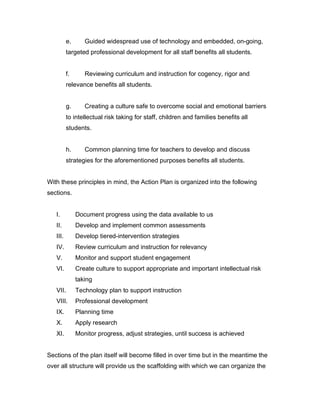e.      Guided widespread use of technology and embedded, on-going,
          targeted professional development for all staff benefits all students.


          f.      Reviewing curriculum and instruction for cogency, rigor and
          relevance benefits all students.


          g.      Creating a culture safe to overcome social and emotional barriers
          to intellectual risk taking for staff, children and families benefits all
          students.


          h.      Common planning time for teachers to develop and discuss
          strategies for the aforementioned purposes benefits all students.


With these principles in mind, the Action Plan is organized into the following
sections.


   I.          Document progress using the data available to us
   II.         Develop and implement common assessments
   III.        Develop tiered-intervention strategies
   IV.         Review curriculum and instruction for relevancy
   V.          Monitor and support student engagement
   VI.         Create culture to support appropriate and important intellectual risk
               taking
   VII.        Technology plan to support instruction
   VIII.       Professional development
   IX.         Planning time
   X.          Apply research
   XI.         Monitor progress, adjust strategies, until success is achieved


Sections of the plan itself will become filled in over time but in the meantime the
over all structure will provide us the scaffolding with which we can organize the
 