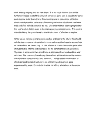 work already ongoing and our next steps. It is our hope that this plan will be
further developed by staff that will work on various parts so it is possible for some
parts to grow faster than others. Documenting what is being done within this
structure will provide a better way of informing each other about what has been
tried and what worked and what did not. One area that has been highlighted for
this year’s set of district goals is developing common assessments. This work is
critical to laying the groundwork for the development of effective strategies.


While we are working to improve our practice and look to the future, this should
not displace our primary imperative to focus on the positive impacts we can have
on the students we have today. In fact, it is our work with the current generation
of students that informs and inspires us for the benefit of the next generation.
The gaps in achievement we are striving to address will not be closed in a year
or in two. The process of developing those efforts will take time and its success
will depend on collective input and feedback. Through better collaboration of
efforts across the district we believe we will narrow achievement gaps
experienced by some of our students while benefiting all students at the same
time.
 