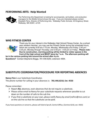 PERFORMING ARTS:  Help Wanted 
                 The Performing Arts Department is looking for accompanists, set builders, and production
                 managers for the Middle School shows this year. If you are interested please contact:
                 Elizabeth Perry, Director of Performing Arts, Wellesley Public Schools, 40 Kingsbury Street,
                 Wellesley, MA 02481, x4120

                  
 
 
 
WHS FITNESS CENTER 
                Thank you for your interest in the Wellesley High School Fitness Center. As a school
                year resident member, you may use the Fitness Center during the scheduled hours,
                which are currently 6:00 am-7:15 am, Monday, Wednesday and Friday; 2:45 pm -
                5:30 pm, Monday through Thursday; and 2:45 pm - 4:30 pm on Friday . Please note:
                Due to construction, morning parking will be limited to visitor spaces in the
                front of the high school and MUST leave by 7 a.m. The afternoon parking will
be in the various parking lots around the school after 4 p.m.
Questions? Contact Stephanie Boggs, 781-446-6250, extension 4694. 
 
 
 
SUBSTITUTE COORDINATOR/PROCEDURE FOR REPORTING ABSENCES 
 
Nancy Finn is our Substitute Coordinator.     
The phone number for calling in your absences is:   781.446.6210, Ext. 4550 
 
Please remember: 
    Report ALL absences, even absences that do not require a substitute. 
    Please utilize email to Nancy for your substitute requests whenever possible to cut 
      down on the number of calls to the sub line. 
    If you find a substitute on your own, please notify Nancy by email (nefinn@msn.com) or 
      on the sub line so that the substitute can be paid.  
 
If you have questions or concerns, please call Valerie Spruill, Central Office, (Centrex 6210, ext. 4503) 




                                                         3
 