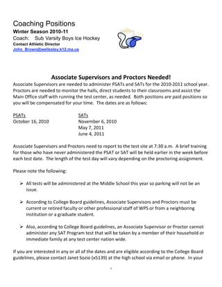  
Coaching Positions
Winter Season 2010-11
Coach: Sub Varsity Boys Ice Hockey
Contact Athletic Director
John_Brown@wellesley.k12.ma.us

                                                 
                                                 
                  Associate Supervisors and Proctors Needed! 
Associate Supervisors are needed to administer PSATs and SATs for the 2010‐2011 school year.  
Proctors are needed to monitor the halls, direct students to their classrooms and assist the 
Main Office staff with running the test center, as needed.  Both positions are paid positions so 
you will be compensated for your time.  The dates are as follows:   
 
PSATs                             SATs 
October 16, 2010                  November 6, 2010 
                                  May 7, 2011 
                                  June 4, 2011 
 
Associate Supervisors and Proctors need to report to the test site at 7:30 a.m.  A brief training 
for those who have never administered the PSAT or SAT will be held earlier in the week before 
each test date.  The length of the test day will vary depending on the proctoring assignment.  
 
Please note the following:   
 
     All tests will be administered at the Middle School this year so parking will not be an 
       issue. 
 
     According to College Board guidelines, Associate Supervisors and Proctors must be 
       current or retired faculty or other professional staff of WPS or from a neighboring 
       institution or a graduate student. 
 
     Also, according to College Board guidelines, an Associate Supervisor or Proctor cannot 
       administer any SAT Program test that will be taken by a member of their household or 
       immediate family at any test center nation wide. 
 
If you are interested in any or all of the dates and are eligible according to the College Board 
guidelines, please contact Janet Sozio (x5139) at the high school via email or phone.  In your 

                                                5
 