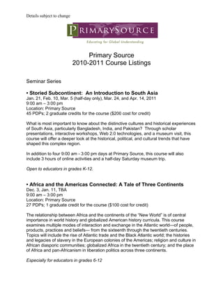 Details subject to change




                                 Primary Source
                            2010-2011 Course Listings

Seminar Series

• Storied Subcontinent: An Introduction to South Asia
Jan. 21, Feb. 10, Mar. 5 (half-day only), Mar. 24, and Apr. 14, 2011
9:00 am – 3:00 pm
Location: Primary Source
45 PDPs; 2 graduate credits for the course ($200 cost for credit)

What is most important to know about the distinctive cultures and historical experiences
of South Asia, particularly Bangladesh, India, and Pakistan? Through scholar
presentations, interactive workshops, Web 2.0 technologies, and a museum visit, this
course will offer a deeper look at the historical, political, and cultural trends that have
shaped this complex region.

In addition to four 9:00 am - 3:00 pm days at Primary Source, this course will also
include 3 hours of online activities and a half-day Saturday museum trip.

Open to educators in grades K-12.


• Africa and the Americas Connected: A Tale of Three Continents
Dec. 3, Jan. 11, TBA
9:00 am – 3:00 pm
Location: Primary Source
27 PDPs; 1 graduate credit for the course ($100 cost for credit)

The relationship between Africa and the continents of the “New World” is of central
importance in world history and globalized American history curricula. This course
examines multiple modes of interaction and exchange in the Atlantic world—of people,
products, practices and beliefs— from the sixteenth through the twentieth centuries.
Topics will include the rise of Atlantic trade and the Black Atlantic world; the histories
and legacies of slavery in the European colonies of the Americas; religion and culture in
African diasporic communities; globalized Africa in the twentieth century; and the place
of Africa and pan-Africanism in liberation politics across three continents.

Especially for educators in grades 6-12
 