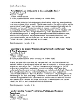 Details subject to change


• New Bostonians: Immigrants in Massachusetts Today
Jan. 27, Mar. 4, Apr. 1
9:00 am – 3:00 pm
Location: Primary Source
27 PDPs; 1 graduate credit for the course ($100 cost for credit)

How have new streams of immigrants from Latin America, Africa and Asia transformed
local communities and their schools? What knowledge about the politics, culture and life
experiences of new immigrant communities can deepen educators’ interactions in the
classroom and beyond? This seminar seeks to provide educators with a better
understanding of immigrant students and their cultural context and will include a field
experience at a Boston-area immigrant community center. Topics to be examined
include the demographics of immigration in Massachusetts today; transnationalism;
education and bilingualism; employment barriers; ethnic entrepreneurship; anti-
immigrant campaigns and immigrant advocacy; ethnic literature and cultural identity.
Cultural competency for educators will be discussed.

Open to educators in grades K-12.


• Learning to Be Green: Understanding Connections Between People
& The Environment
Feb. 8, Mar. 9, Apr. 6
9:00 am – 3:00 pm
Location: Primary Source
27 PDPs; 1 graduate credit for the course ($100 cost for credit)

How do our consumption patterns and lifestyles affect the natural environment and
societies worldwide? What are the social and political challenges of climate change, and
how can we teach about them? How has the environmental movement in the US
evolved, and what different approaches to environmentalism exist? What does
sustainability look like, and what can individuals and institutions, including K-12 schools,
do to move towards achieving sustainability? Drawing upon case studies from
Massachusetts and around the world, this new seminar series will provide participants
with strategies and tools for putting a human face on environmental issues, as well as
ideas for taking positive action. Special features of the course include a simulation of
the Copenhagen conference on climate change and a panel discussion on current
classroom-, school-, and district-level efforts and initiatives.

Open to educators in grades K-12.


• Understanding Korea: Prominence, Politics, and Personal
Experience
Oct. 25, Nov. 18, Dec. 9
9:00 am – 3:00 pm
Location: Primary Source
 
