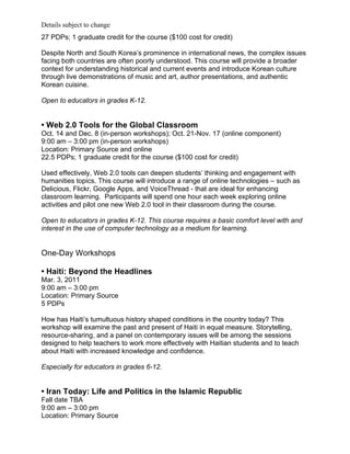 Details subject to change
27 PDPs; 1 graduate credit for the course ($100 cost for credit)

Despite North and South Korea’s prominence in international news, the complex issues
facing both countries are often poorly understood. This course will provide a broader
context for understanding historical and current events and introduce Korean culture
through live demonstrations of music and art, author presentations, and authentic
Korean cuisine.

Open to educators in grades K-12.


• Web 2.0 Tools for the Global Classroom
Oct. 14 and Dec. 8 (in-person workshops); Oct. 21-Nov. 17 (online component)
9:00 am – 3:00 pm (in-person workshops)
Location: Primary Source and online
22.5 PDPs; 1 graduate credit for the course ($100 cost for credit)

Used effectively, Web 2.0 tools can deepen students’ thinking and engagement with
humanities topics. This course will introduce a range of online technologies – such as
Delicious, Flickr, Google Apps, and VoiceThread - that are ideal for enhancing
classroom learning. Participants will spend one hour each week exploring online
activities and pilot one new Web 2.0 tool in their classroom during the course.

Open to educators in grades K-12. This course requires a basic comfort level with and
interest in the use of computer technology as a medium for learning.


One-Day Workshops

• Haiti: Beyond the Headlines
Mar. 3, 2011
9:00 am – 3:00 pm
Location: Primary Source
5 PDPs

How has Haiti’s tumultuous history shaped conditions in the country today? This
workshop will examine the past and present of Haiti in equal measure. Storytelling,
resource-sharing, and a panel on contemporary issues will be among the sessions
designed to help teachers to work more effectively with Haitian students and to teach
about Haiti with increased knowledge and confidence.

Especially for educators in grades 6-12.


• Iran Today: Life and Politics in the Islamic Republic
Fall date TBA
9:00 am – 3:00 pm
Location: Primary Source
 