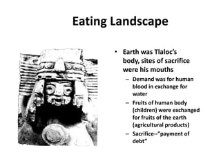 Eating Landscape

       • Earth was Tlaloc’s
         body, sites of sacrifice
         were his mouths
          – Demand was for human
            blood in exchange for
            water
          – Fruits of human body
            (children) were exchanged
            for fruits of the earth
            (agricultural products)
          – Sacrifice--”payment of
            debt”
 