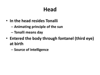Head
• In the head resides Tonalli
  – Animating principle of the sun
  – Tonalli means day
• Entered the body through fontanel (third eye)
  at birth
  – Source of intelligence
 