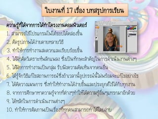 ใบงานที่ 17 เรื่อง บทสรุปการเรียน
ความรู้ที่ได้จากการได้ทาโครงงานคอมพิวเตอร์
1. สามารถใช้โปรแกรมโฟโต้ชอปได้คล่องขึ้น
2. ตัดรูปภาพได้ง่ายดายหลายวิธี
3. ทาให้การทางานสะดวกและเรียบร้อยขึ้น
4. ได้ฝึกคิดวิเคราะห์พลิกแพลง ซึ่งเป็นทักษะสาคัญในการดาเนินงานต่างๆ
5. ได้ฝึกการทางานเป็นกลุ่ม รับฟังความคิดเห็นจากคนอื่น
6. ได้รู้จักวิธีแก้ไขสถานการณ์ซึ่งถ้าเวลานี้อุปกรณ์นี้ไม่พร้อมจะแก้ไขอย่างไร
7. ได้คิดวางแผนการ ซึ่งทาให้ทางานได้ง่ายขึ้นและประยุกต์ใช้ได้กับทุกงาน
8. จากการศึกษาหาความรู้จากที่ต่างๆทาให้ได้ความรู้อื่นๆแทรกมาอีกด้วย
9. ได้หลักในการดาเนินงานต่างๆ
10. ทาให้การตัดภาพเป็นเรื่องที่ทุกคนสามารถทาได้โดยง่าย
 