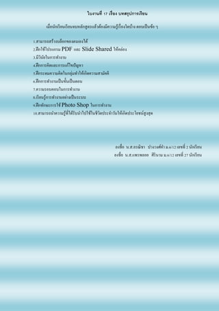 ใบงานที่ 17 เรื่อง บทสรุปการเรียน
เมื่อนักเรียนเรียนจบหลักสูตรแล้วต้องมีความรู้เรื่องใดบ้าง ตอบเป็นข้อ ๆ
1.สามารถสร้างบล็อกของตนเองได้
2.ฝึกใช้โปรแกรม PDF และ Slide Shared ให้คล่อง
3.มีวินัยในการทางาน
4.ฝึกการคิดและการแก้ไขปัญหา
5.ฝึกระดมความคิดในกลุ่มทาให้เกิดความสามัคคี
6.ฝึกการทางานเป็นขั้นเป็นตอน
7.ความรอบคอบในการทางาน
8.เรียนรู้การทางานอย่างเป็นระบบ
9.ฝึกทักษะการใช้ Photo Shop ในการทางาน
10.สามารถนาความรู้ที่ได้รับนาไปใช้ในชีวิตประจาวันให้เกิดประโยชน์สูงสุด
ลงชื่อ น.ส.อรณิชา ปวงวงศ์คา ม.6/12 เลขที่ 2 นักเรียน
ลงชื่อ น.ส.แพรพลอย ศิรินาม ม.6/12 เลขที่ 27 นักเรียน
 