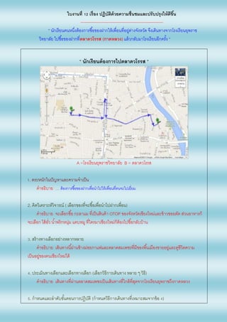 ใบงานที่ 12 เรื่อง ปฏิบัติด้วยความชื่นชมและปรับปรุงให้ดีขึ้น
--------------------------------------------------------------
“ นักเรียนคนหนึ่งต้องการซื้อของฝากให้เพื่อนที่อยู่ต่างจังหวัด จึงเดินทางจากโรงเรียนยุพราช
วิทยาลัย ไปซื้อของฝากที่ตลาดวโรรส (กาดหลวง) แล้วกลับมาโรงเรียนอีกครั้ง “
“ นักเรียนต้องการไปตลาดวโรรส “
A =โรงเรียนยุพราชวิทยาลัย B = ตลาดวโรรส
1. ตระหนักในปัญหาและความจาเป็น
คาอธิบาย … ต้องการซื้อของฝากเพื่อนาไปให้เพื่อนที่ตนจะไปเยี่ยม
2. คิดวิเคราะห์วิจารณ์ ( เลือกของที่จะซื้อเพื่อนาไปฝากเพื่อน)
คาอธิบาย จะเลือกซื้อ กะลาแม ที่เป็นสินค้า OTOP ของจังหวัดเชียงใหม่และข้าวซอยตัด ส่วนอาหารก็
จะเลือก ไส้อั่ว น้าพริกหนุ่ม แคบหมู ที่ใครมาเชียงใหม่ก็ต้องไปซื้อกลับบ้าน
3. สร้างทางเลือกอย่างหลากหลาย
คาอธิบาย เส้นทางนี้ผ่านช้างม่อยกาแฟและตลาดสมเพชรที่มีของพื้นเมืองขายอยู่และดูชีวิตความ
เป็นอยู่ของคนเชียงใหม่ได้
4. ประเมินทางเลือกและเลือกทางเลือก (เลือกวิธีการเดินทาง หลาย ๆ วิธี)
คาอธิบาย เส้นทางที่ผ่านตลาดสมเพชรเป็นเส้นทางที่ใกล้ที่สุดจากโรงเรียนยุพราชถึงกาดหลวง
5. กาหนดและลาดับขั้นตอนการปฏิบัติ (กาหนดวิธีการเดินทางที่เหมาะสมจากข้อ 4)
 