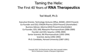 Taming the Helix:
The First 40 Years of RNA Therapeutics
Tod Woolf, Ph.D.
Executive Director, Technology Ventures Office, BIDMC, (2019-Present)
Co-Founder and CEO, ETAGEN Pharma (2014-Present) (shareholder)
Business Advisor, Advirna (2010-Present) (shareholder)
Co-Founder, CEO, SAB, Ribozyme Pharmaceuticals (2006-2009)
Founder and CEO, Sequitur, (1996-2004)
Senior Scientist, RXi Pharmaceuticals (1993-1994)
Scientist, Genta (1992-1993)
Ph.D. Candidate, Harvard University (1987-1991)
Copyright 2020, Tod Woolf and the other cited copyright holders
Not for Distribution Outside of Recipient Organization
 