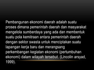 Pembangunan ekonomi daerah adalah suatu
proses dimana pemerintah daerah dan masyarakat
mengelola sumberdaya yang ada dan membentuk
suatu pola kemitraan antara pemerintah daerah
dengan sektor swasta untuk menciptakan suatu
lapangan kerja baru dan merangsang
perkembangan kegiatan ekonomi (pertumbuhan
ekonomi) dalam wilayah tersebut. (Lincolin arsyad,
1999).
 