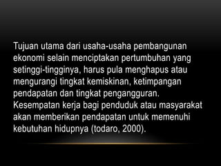Tujuan utama dari usaha-usaha pembangunan
ekonomi selain menciptakan pertumbuhan yang
setinggi-tingginya, harus pula menghapus atau
mengurangi tingkat kemiskinan, ketimpangan
pendapatan dan tingkat pengangguran.
Kesempatan kerja bagi penduduk atau masyarakat
akan memberikan pendapatan untuk memenuhi
kebutuhan hidupnya (todaro, 2000).
 