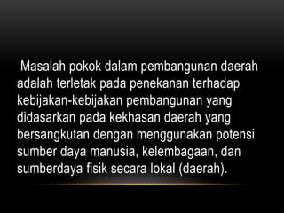 Masalah pokok dalam pembangunan daerah
adalah terletak pada penekanan terhadap
kebijakan-kebijakan pembangunan yang
didasarkan pada kekhasan daerah yang
bersangkutan dengan menggunakan potensi
sumber daya manusia, kelembagaan, dan
sumberdaya fisik secara lokal (daerah).
 