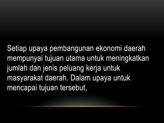 Setiap upaya pembangunan ekonomi daerah
mempunyai tujuan utama untuk meningkatkan
jumlah dan jenis peluang kerja untuk
masyarakat daerah. Dalam upaya untuk
mencapai tujuan tersebut,
 
